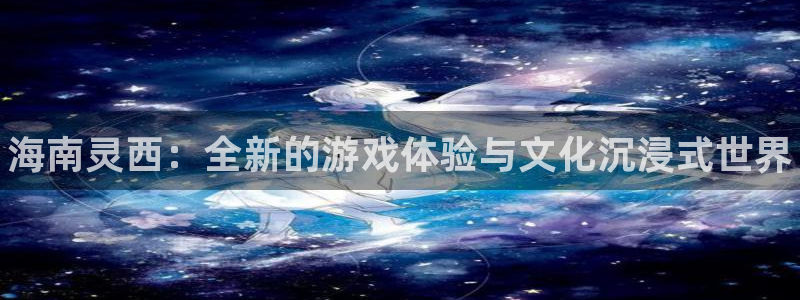 顺盈注册：海南灵西：全新的游戏体验与文化沉浸式世界