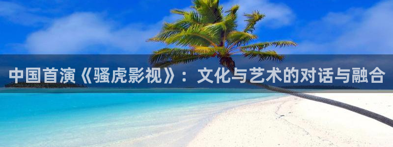 伊人影院欧洲：中国首演《骚虎影视》：文化与艺术的对话与融合